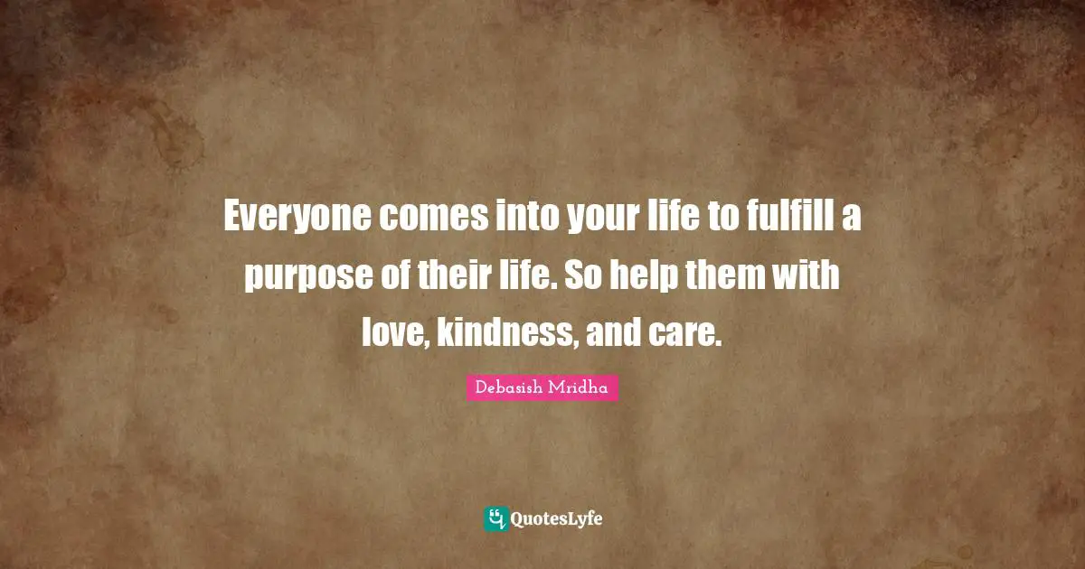Everyone comes into your life to fulfill a purpose of their life. So help them with love, kindness, and care.