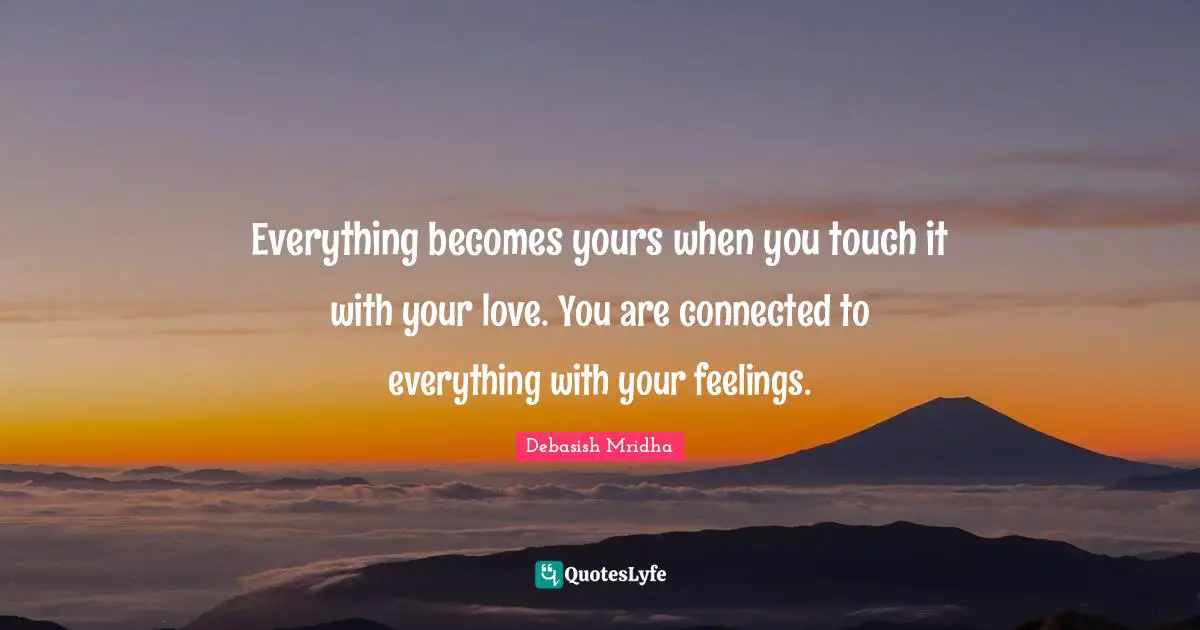 Everything becomes yours when you touch it with your love. You are connected to everything with your feelings.