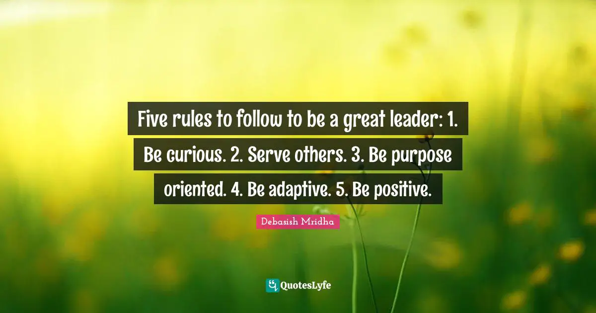 Five rules to follow to be a great leader: 1. Be curious. 2. Serve others. 3. Be purpose oriented. 4. Be adaptive. 5. Be positive.