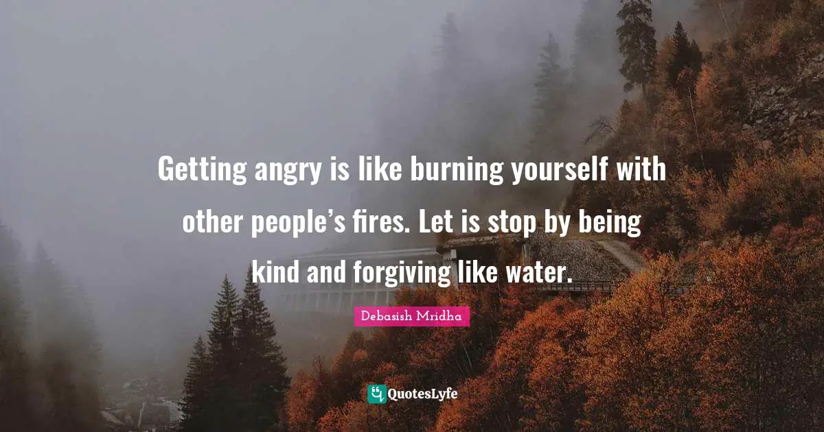 Getting angry is like burning yourself with other people’s fires. Let is stop by being kind and forgiving like water.