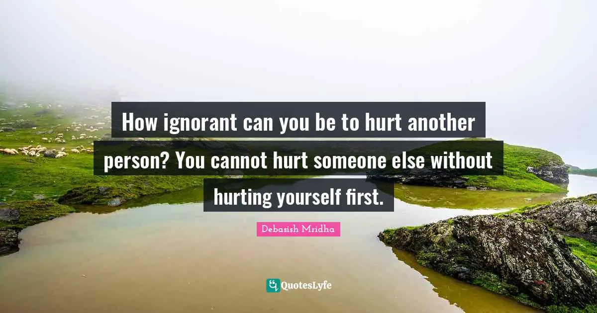 How ignorant can you be to hurt another person? You cannot hurt someone else without hurting yourself first.