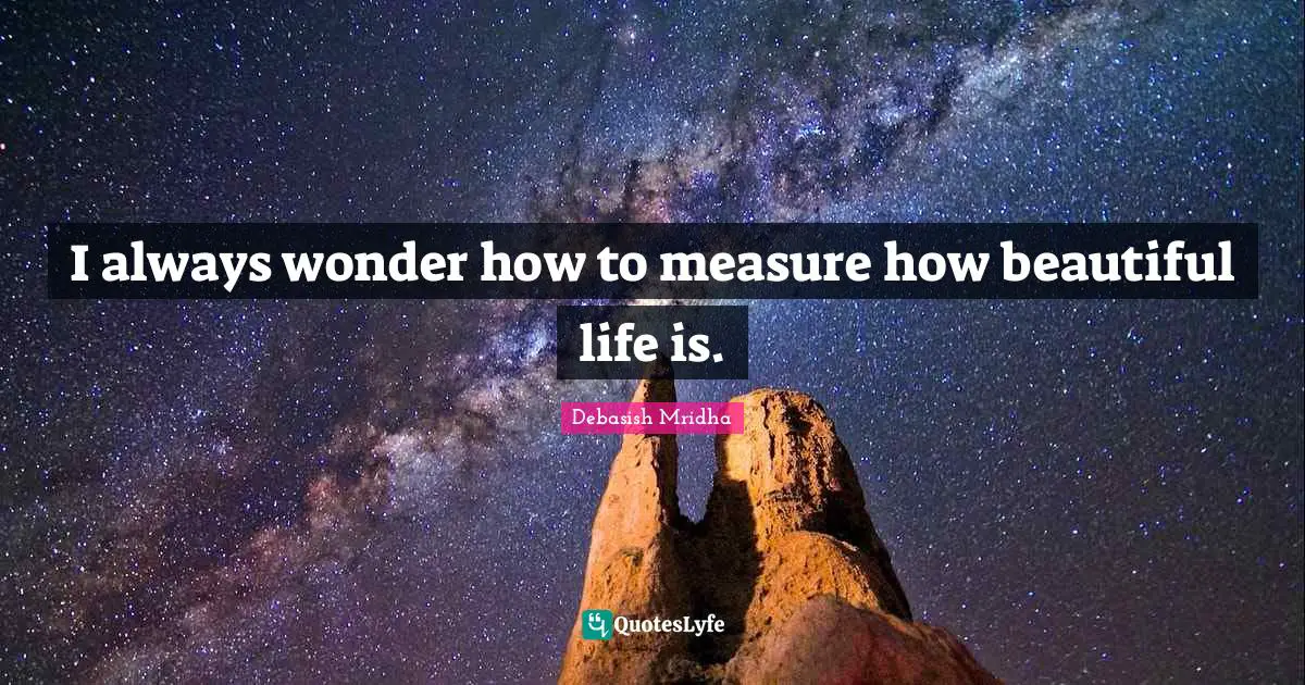 I always wonder how to measure how beautiful life is.