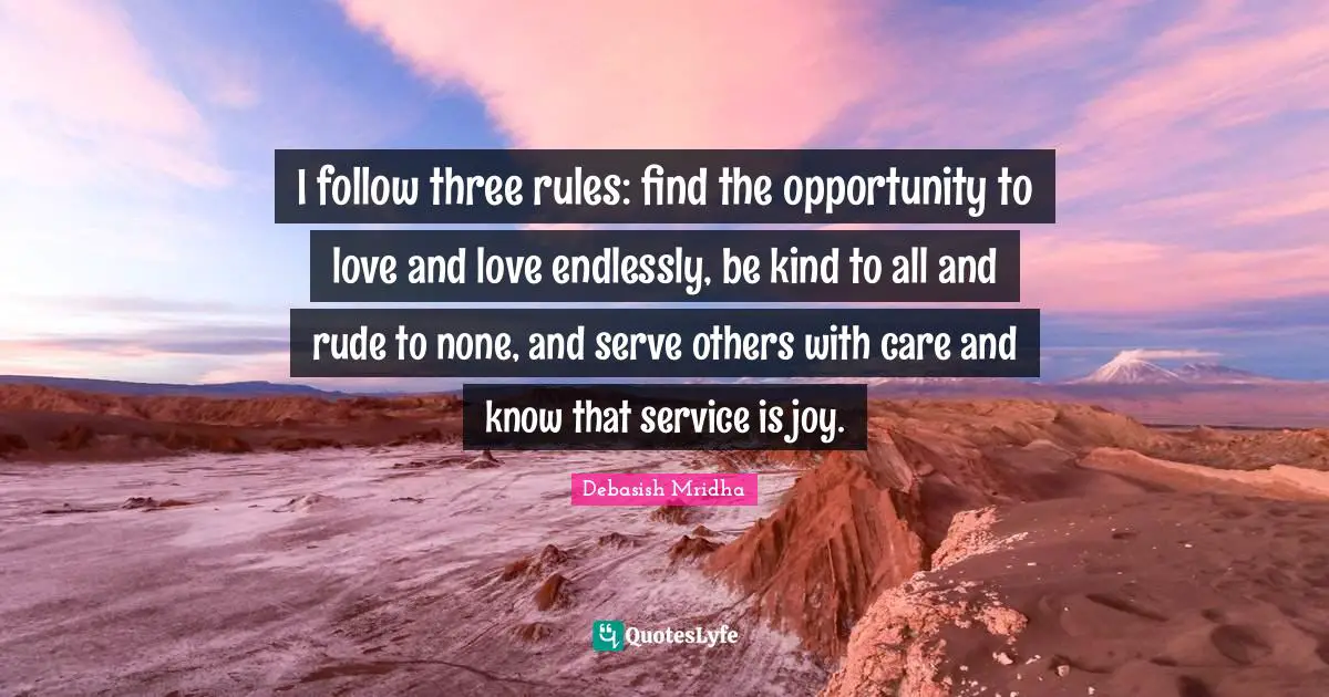 I follow three rules: find the opportunity to love and love endlessly, be kind to all and rude to none, and serve others with care and know that service is joy.
