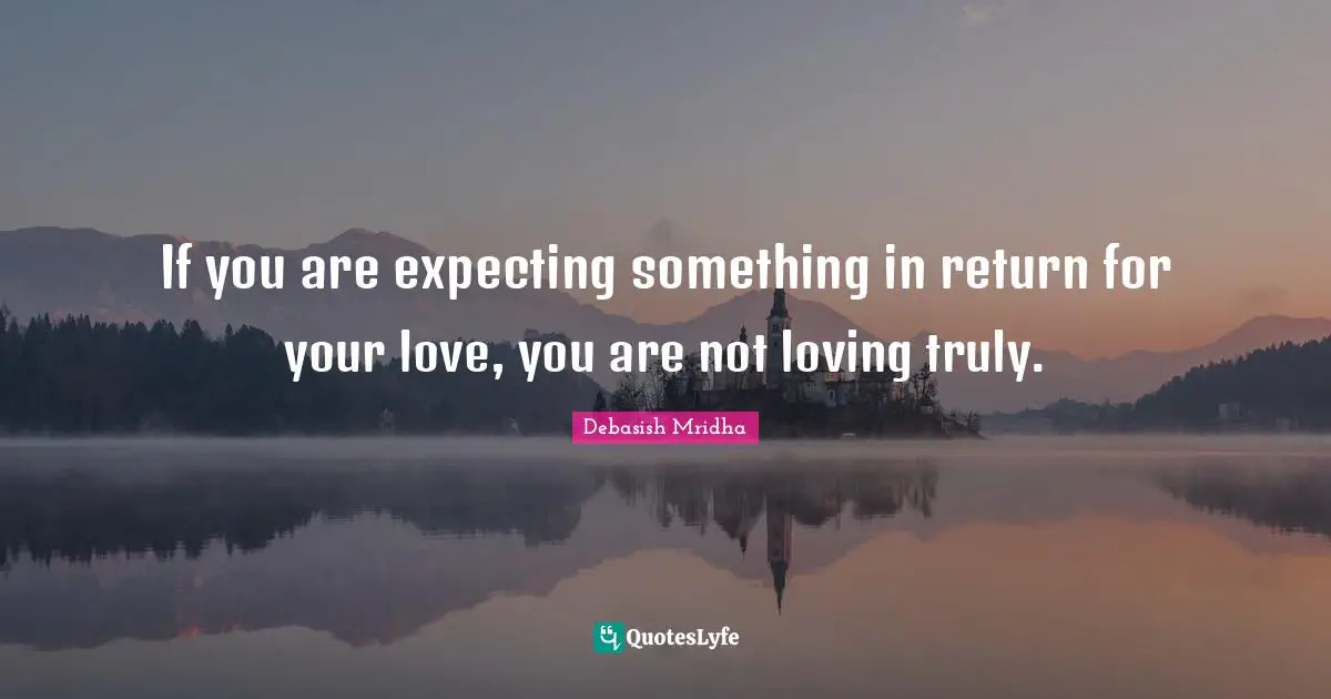 If you are expecting something in return for your love, you are not loving truly.