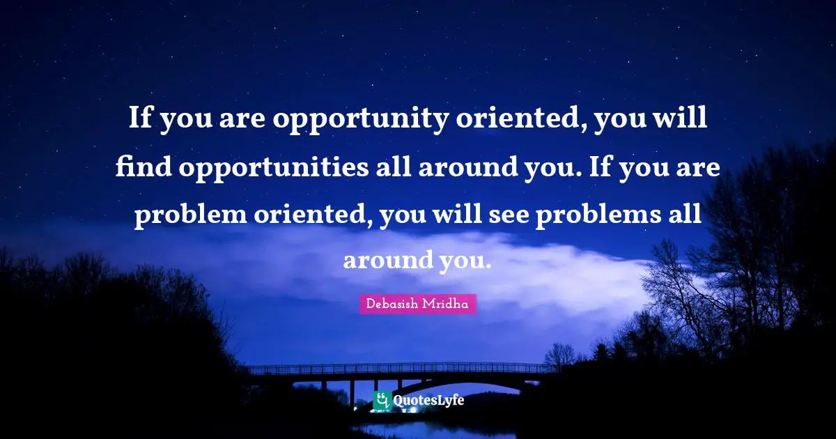 If you are opportunity oriented, you will find opportunities all around you. If you are problem oriented, you will see problems all around you.