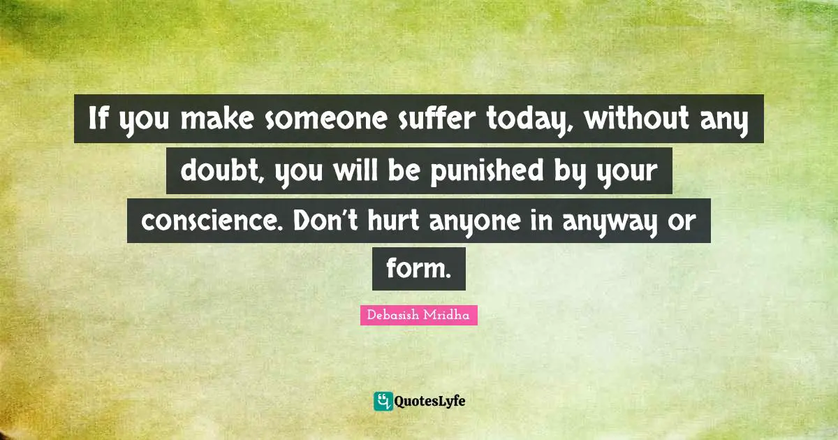 If you make someone suffer today, without any doubt, you will be punished by your conscience. Don’t hurt anyone in anyway or form.