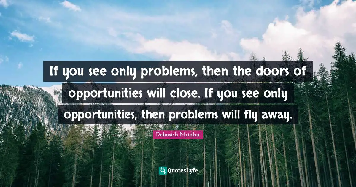 If you see only problems, then the doors of opportunities will close. If you see only opportunities, then problems will fly away.