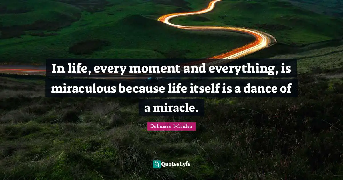 In life, every moment and everything, is miraculous because life itself is a dance of a miracle.