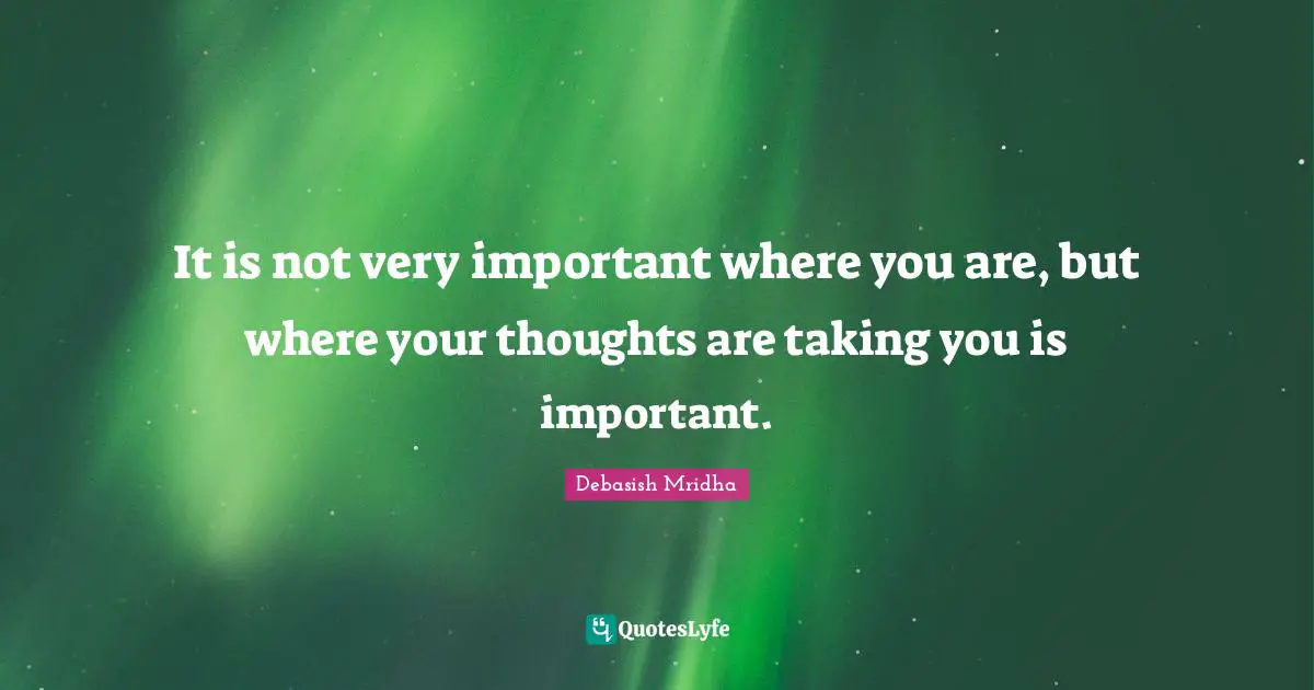 It is not very important where you are, but where your thoughts are taking you is important.