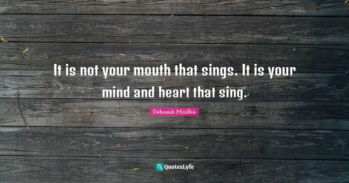 It is not your mouth that sings. It is your mind and heart that sing.