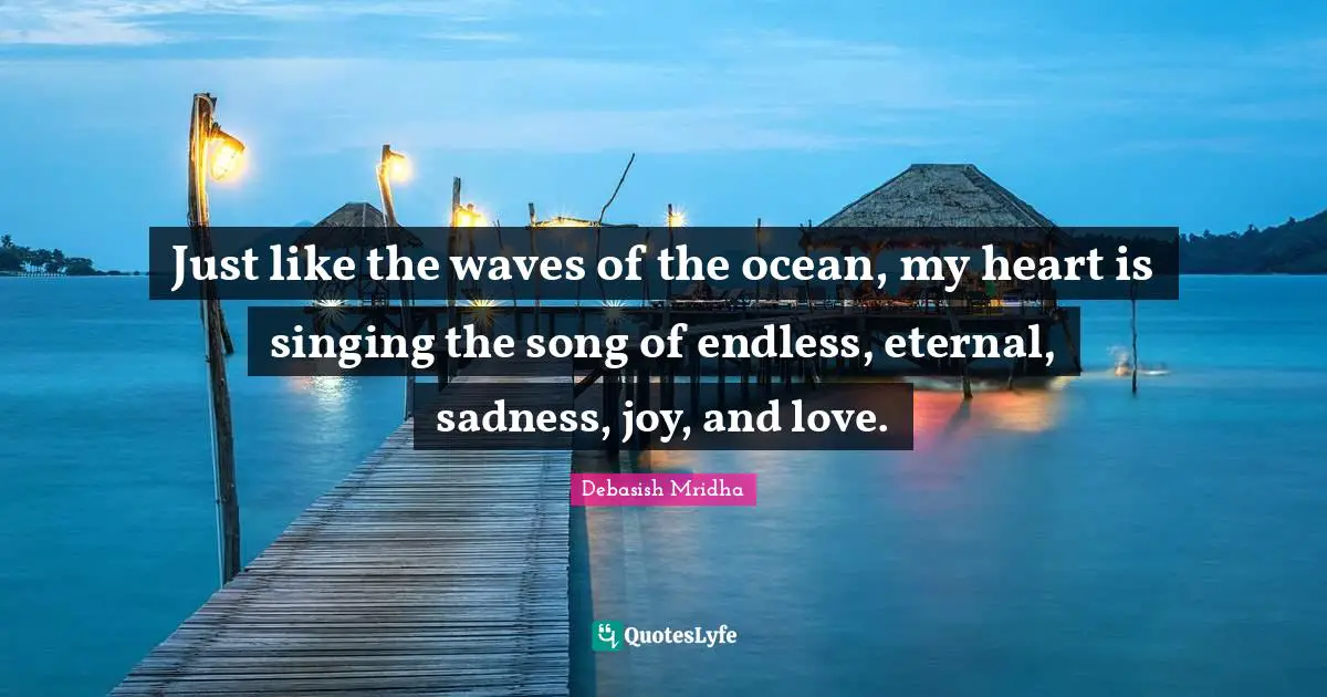 Just like the waves of the ocean, my heart is singing the song of endless, eternal, sadness, joy, and love.