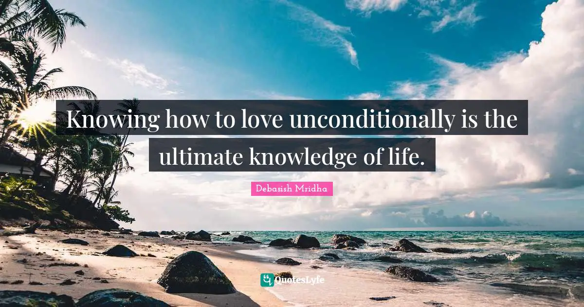 Knowing how to love unconditionally is the ultimate knowledge of life.