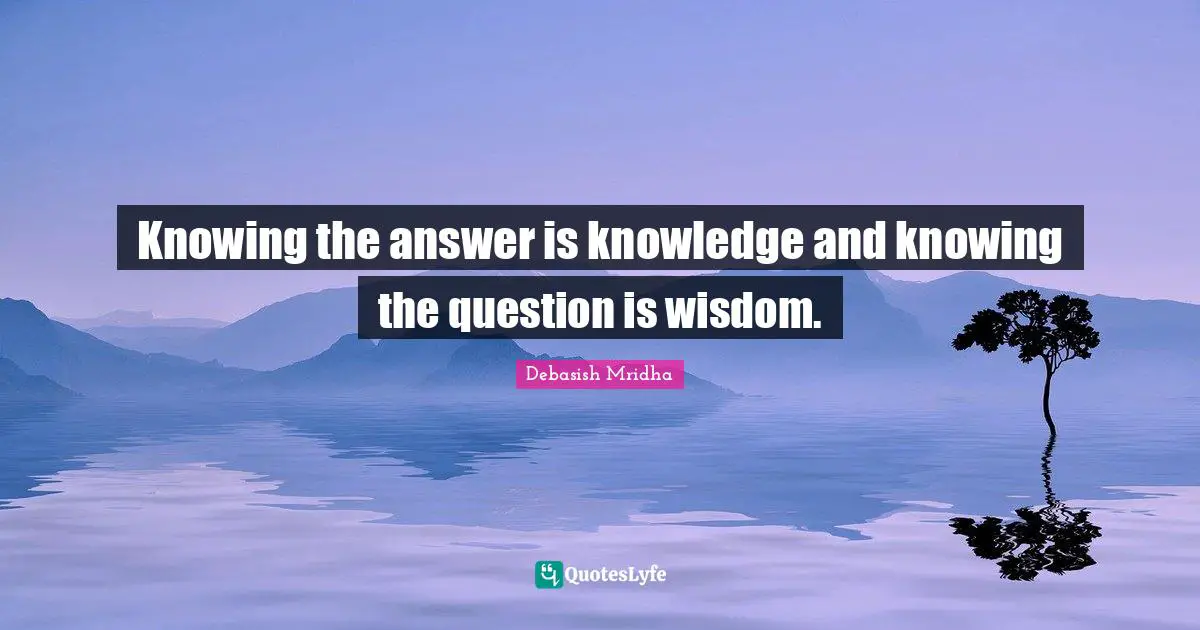 Knowing the answer is knowledge and knowing the question is wisdom.