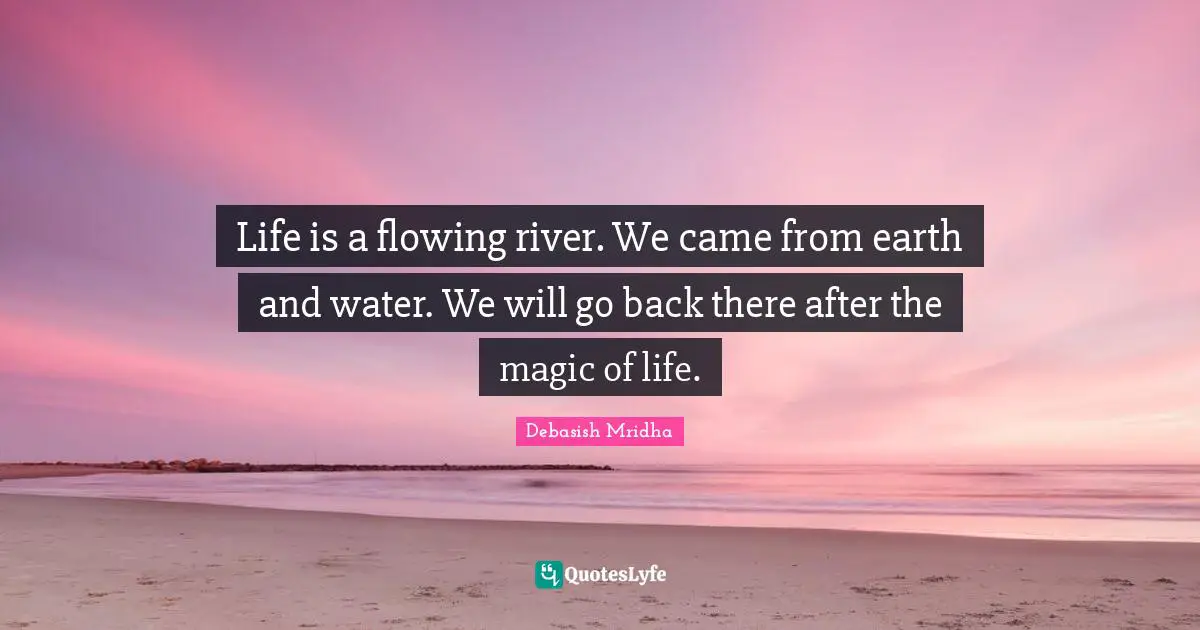 Life is a flowing river. We came from earth and water. We will go back there after the magic of life.