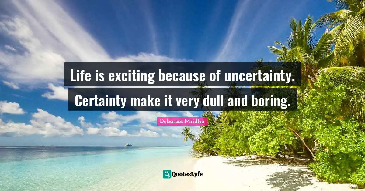 Life is exciting because of uncertainty. Certainty make it very dull and boring.