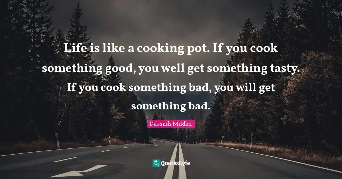 Life is like a cooking pot. If you cook something good, you well get something tasty. If you cook something bad, you will get something bad.