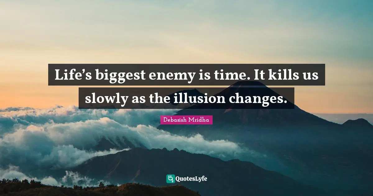 Life’s biggest enemy is time. It kills us slowly as the illusion changes.