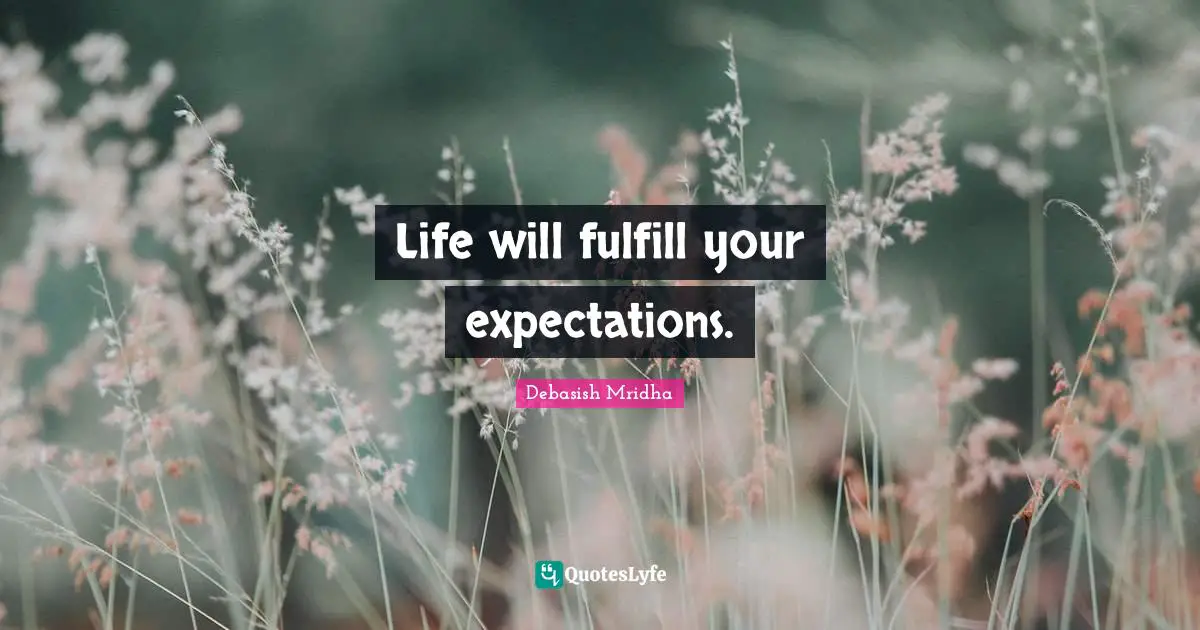 Life will fulfill your expectations.