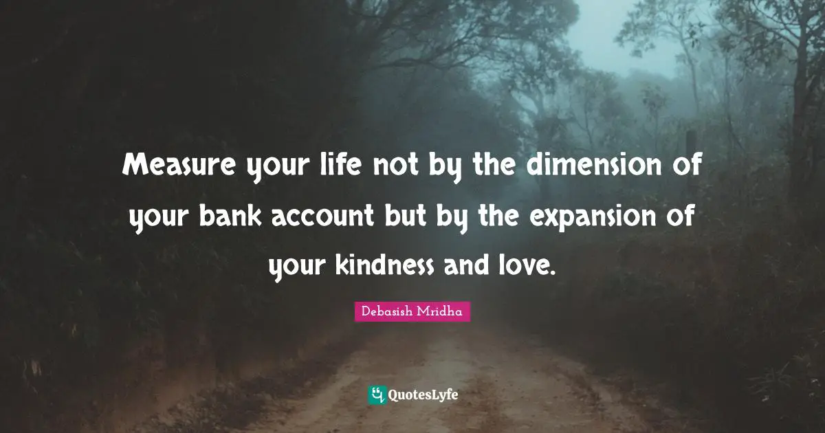 Measure your life not by the dimension of your bank account but by the expansion of your kindness and love.