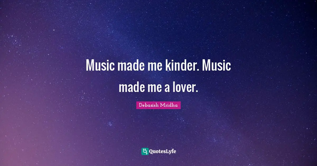Music made me kinder. Music made me a lover.