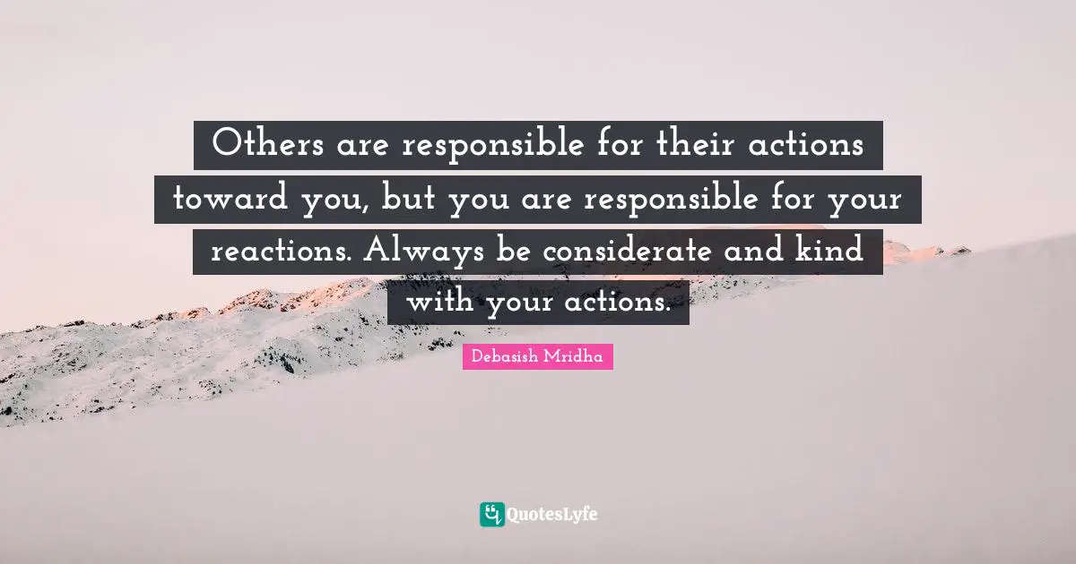 Others are responsible for their actions toward you, but you are responsible for your reactions. Always be considerate and kind with your actions.