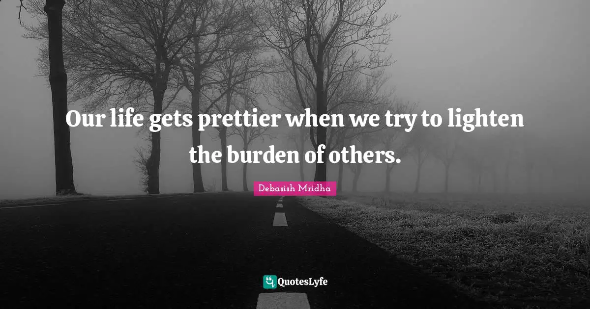 Our life gets prettier when we try to lighten the burden of others.