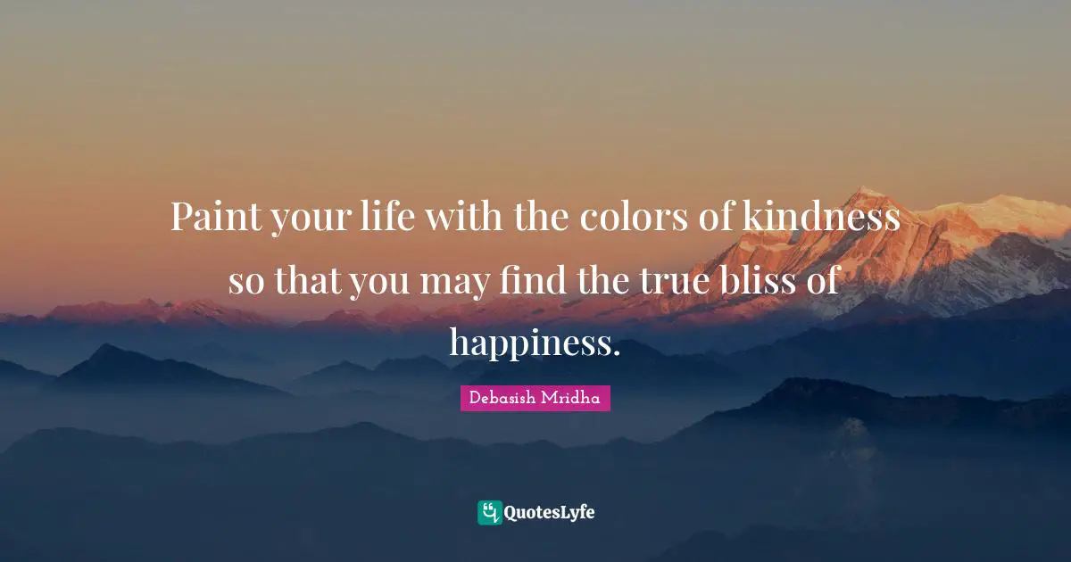 Paint your life with the colors of kindness so that you may find the true bliss of happiness.