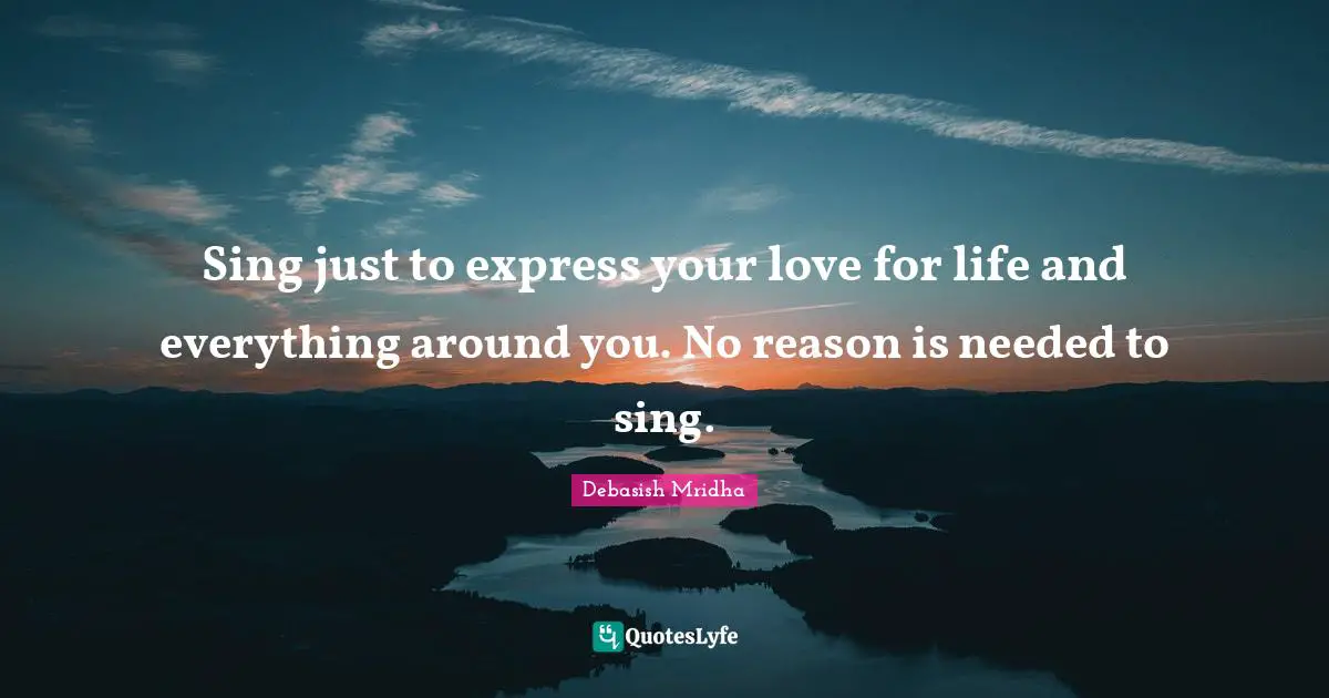 Sing just to express your love for life and everything around you. No reason is needed to sing.