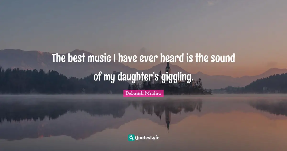 The best music I have ever heard is the sound of my daughter’s giggling.