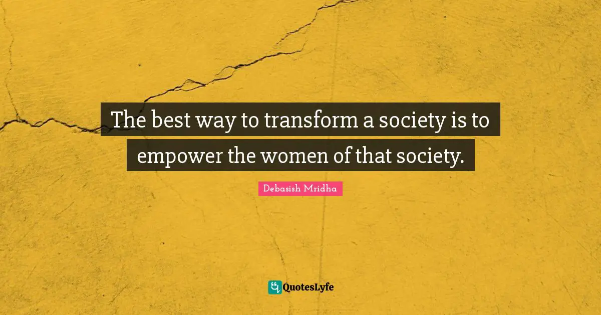The best way to transform a society is to empower the women of that society.