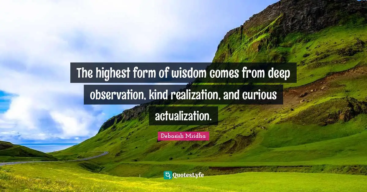 The highest form of wisdom comes from deep observation, kind realization, and curious actualization.