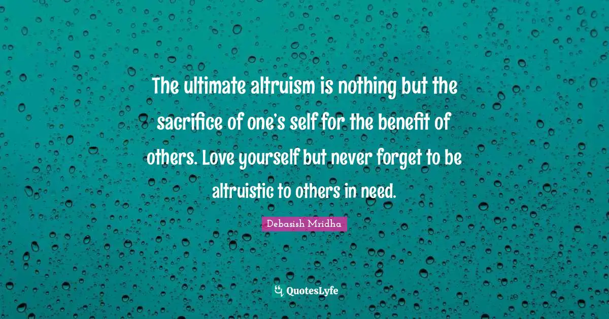 The ultimate altruism is nothing but the sacrifice of one’s self for the benefit of others. Love yourself but never forget to be altruistic to others in need.
