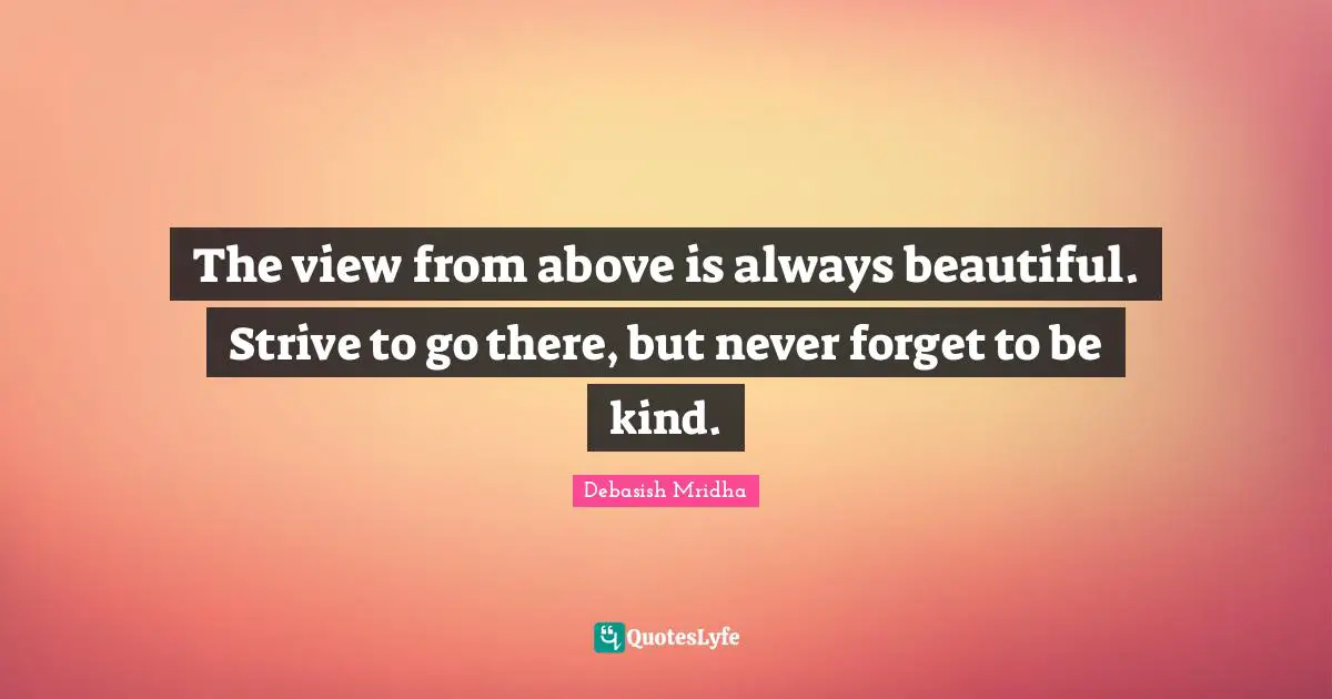 The view from above is always beautiful. Strive to go there, but never forget to be kind.