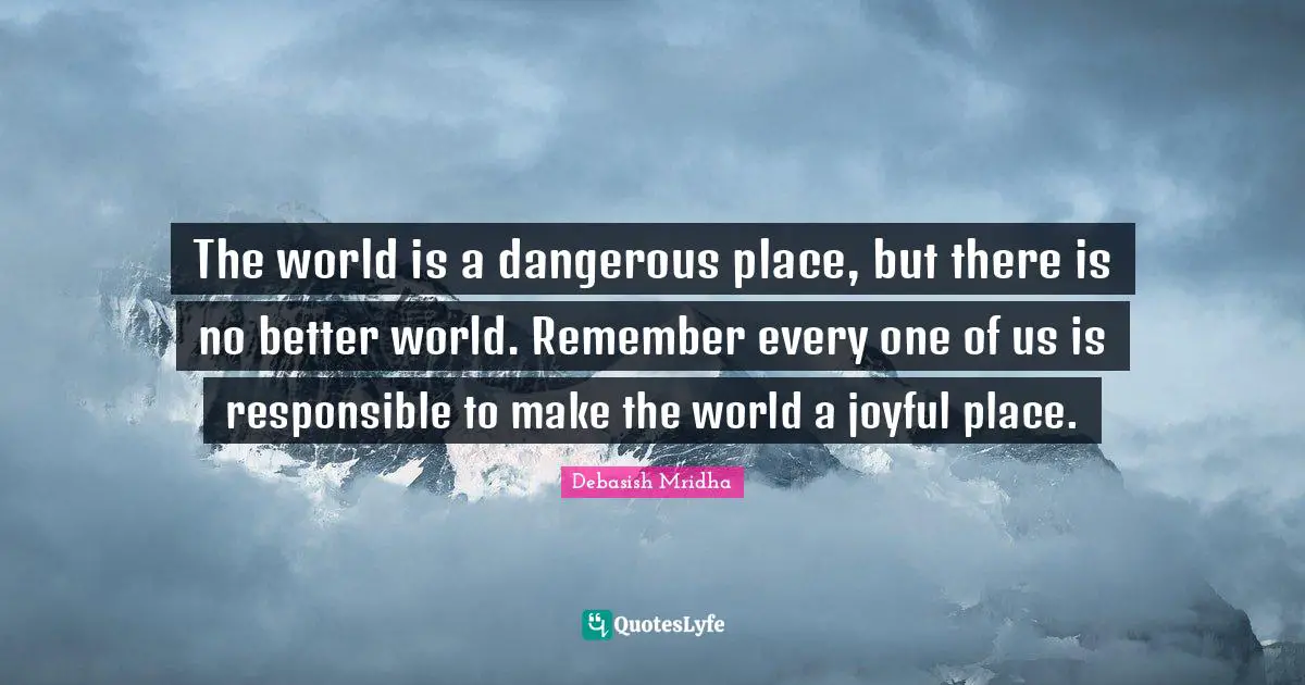 The world is a dangerous place, but there is no better world. Remember every one of us is responsible to make the world a joyful place.