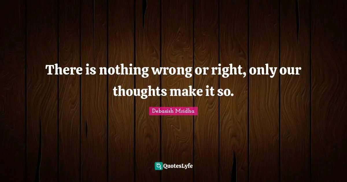 There is nothing wrong or right, only our thoughts make it so.