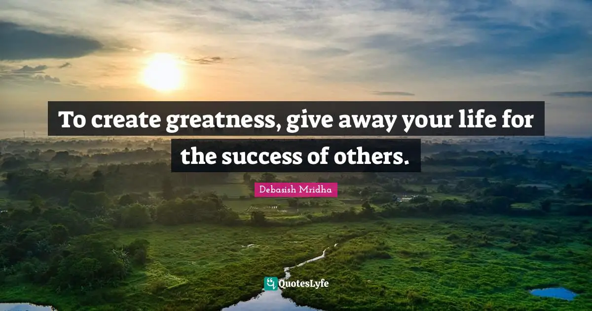 To create greatness, give away your life for the success of others.