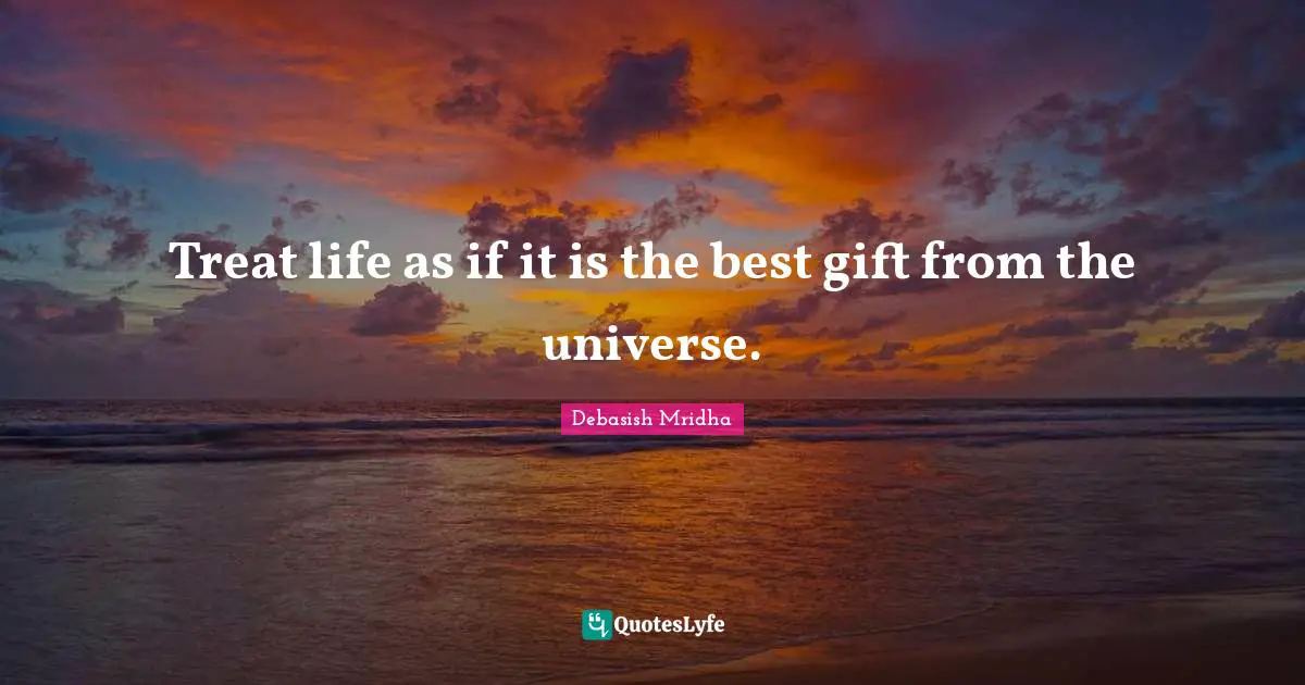 Treat life as if it is the best gift from the universe.