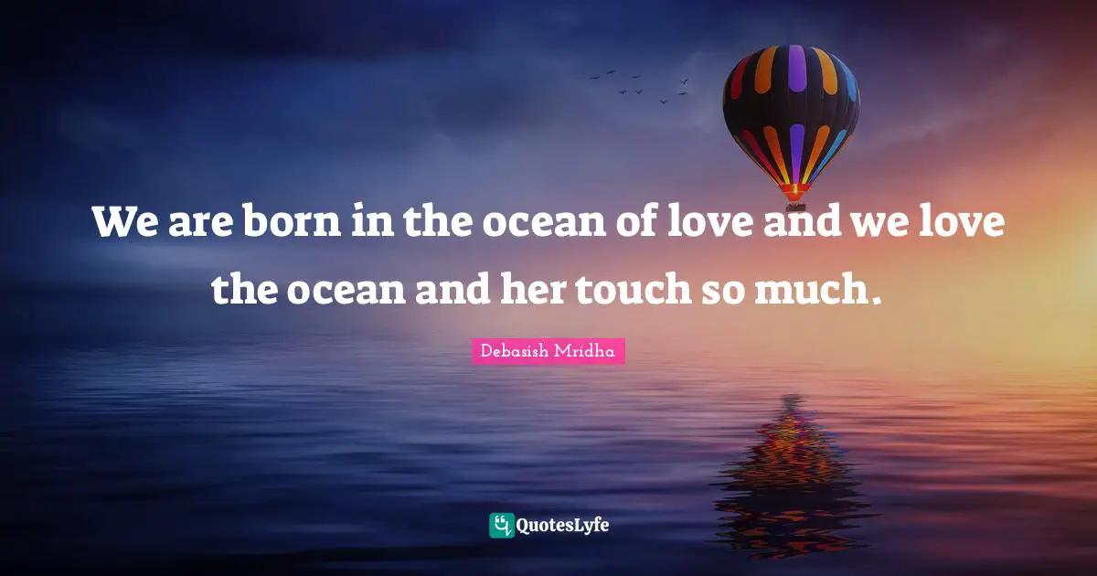 We are born in the ocean of love and we love the ocean and her touch so much.