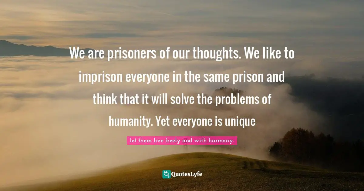 We are prisoners of our thoughts. We like to imprison everyone in the same prison and think that it will solve the problems of humanity. Yet everyone is unique