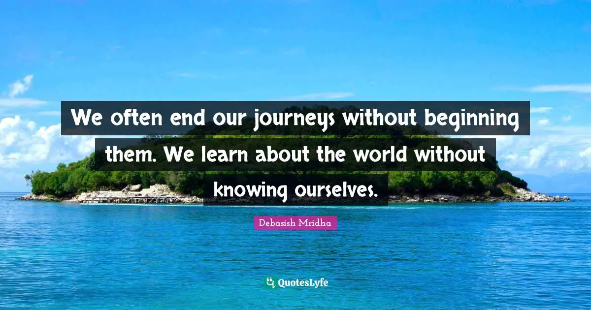 We often end our journeys without beginning them. We learn about the world without knowing ourselves.