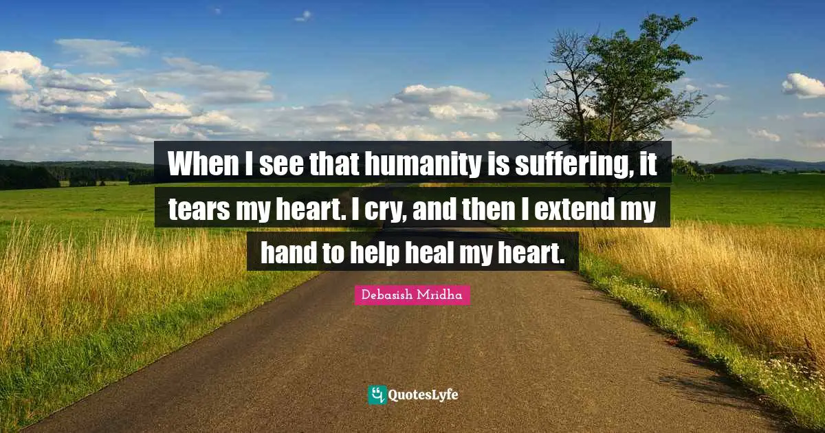 When I see that humanity is suffering, it tears my heart. I cry, and then I extend my hand to help heal my heart.
