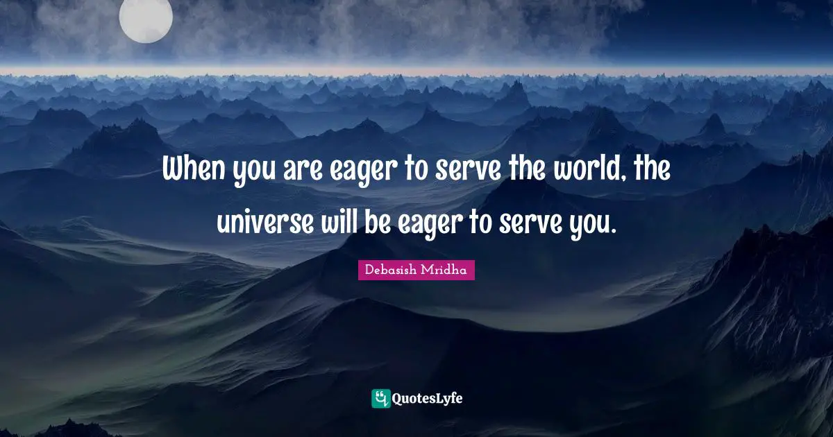 When you are eager to serve the world, the universe will be eager to serve you.