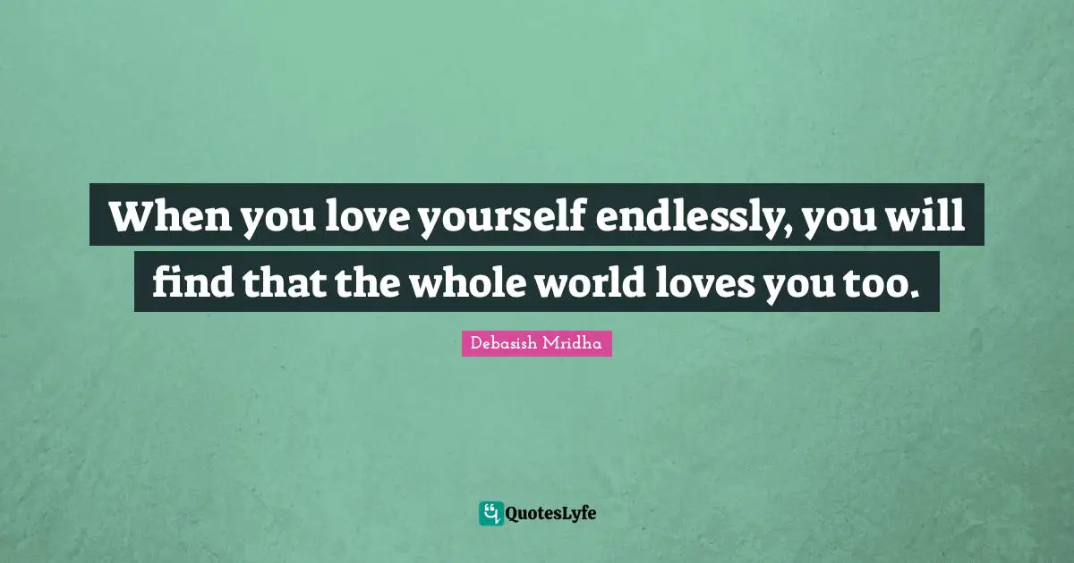 When you love yourself endlessly, you will find that the whole world loves you too.