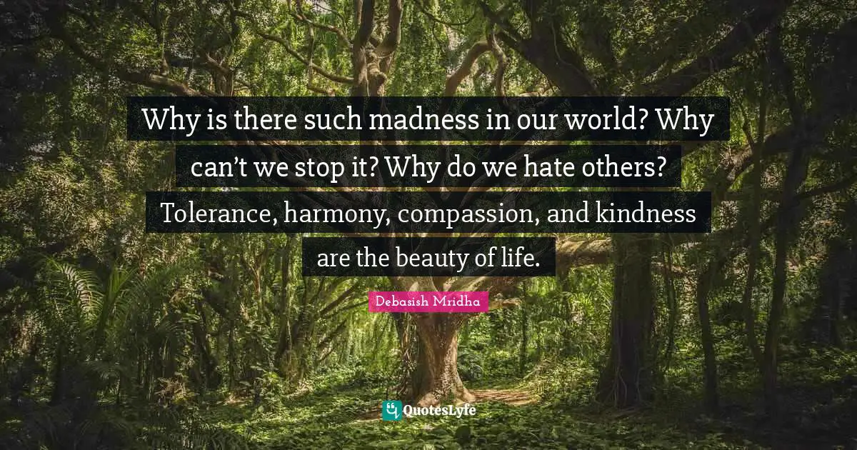 Why is there such madness in our world? Why can’t we stop it? Why do we hate others? Tolerance, harmony, compassion, and kindness are the beauty of life.