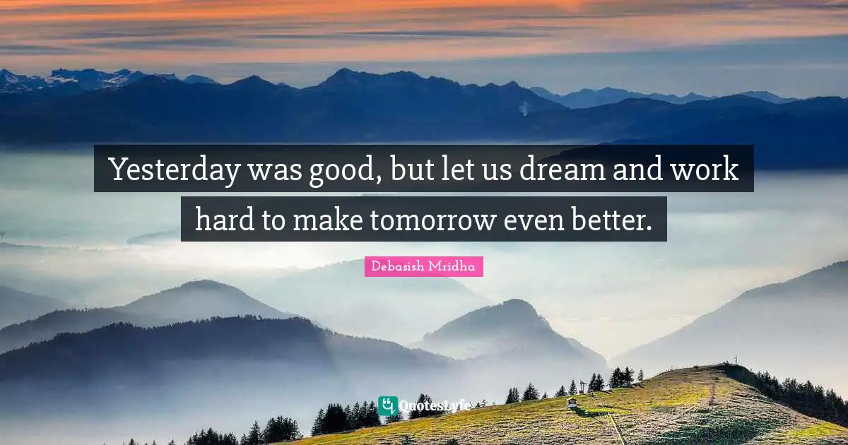 Yesterday was good, but let us dream and work hard to make tomorrow even better.