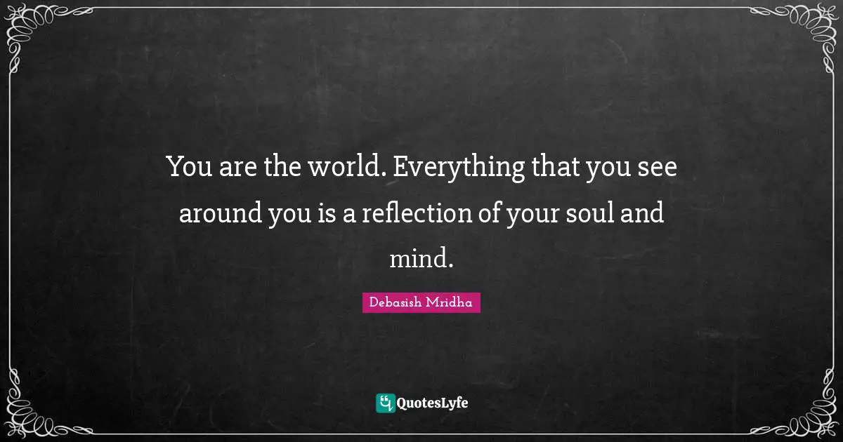 You are the world. Everything that you see around you is a reflection of your soul and mind.