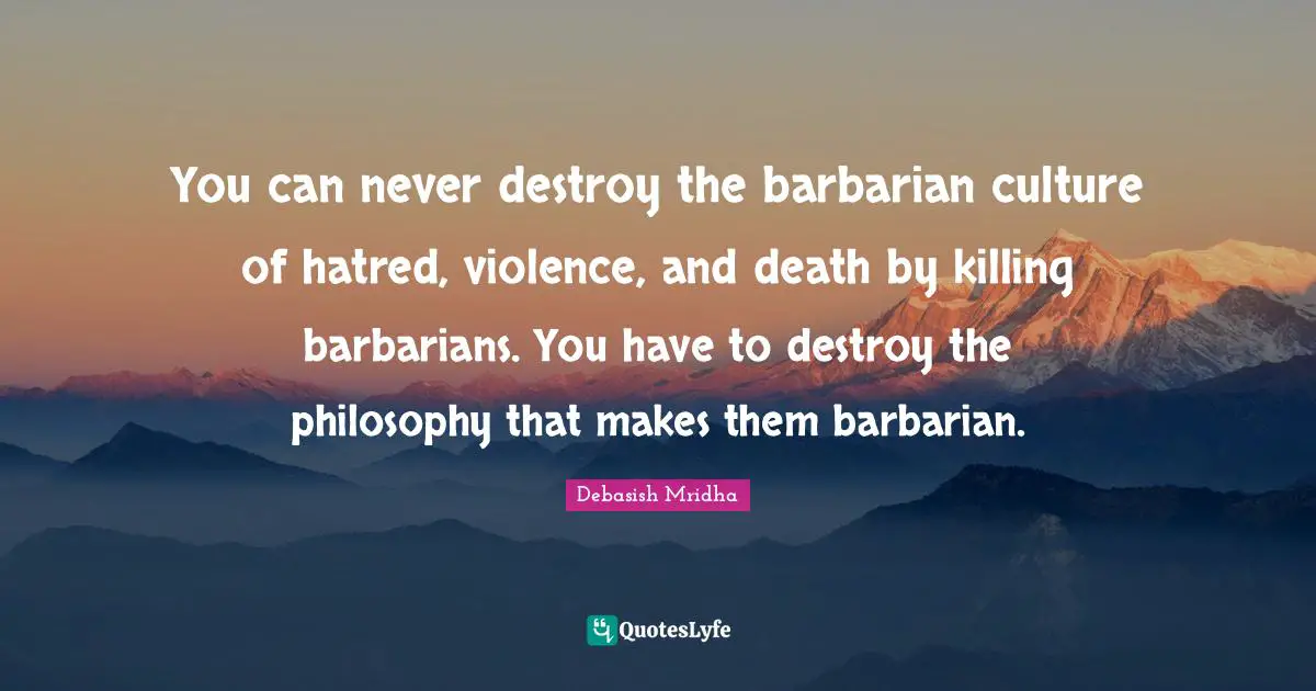 You can never destroy the barbarian culture of hatred, violence, and death by killing barbarians. You have to destroy the philosophy that makes them barbarian.