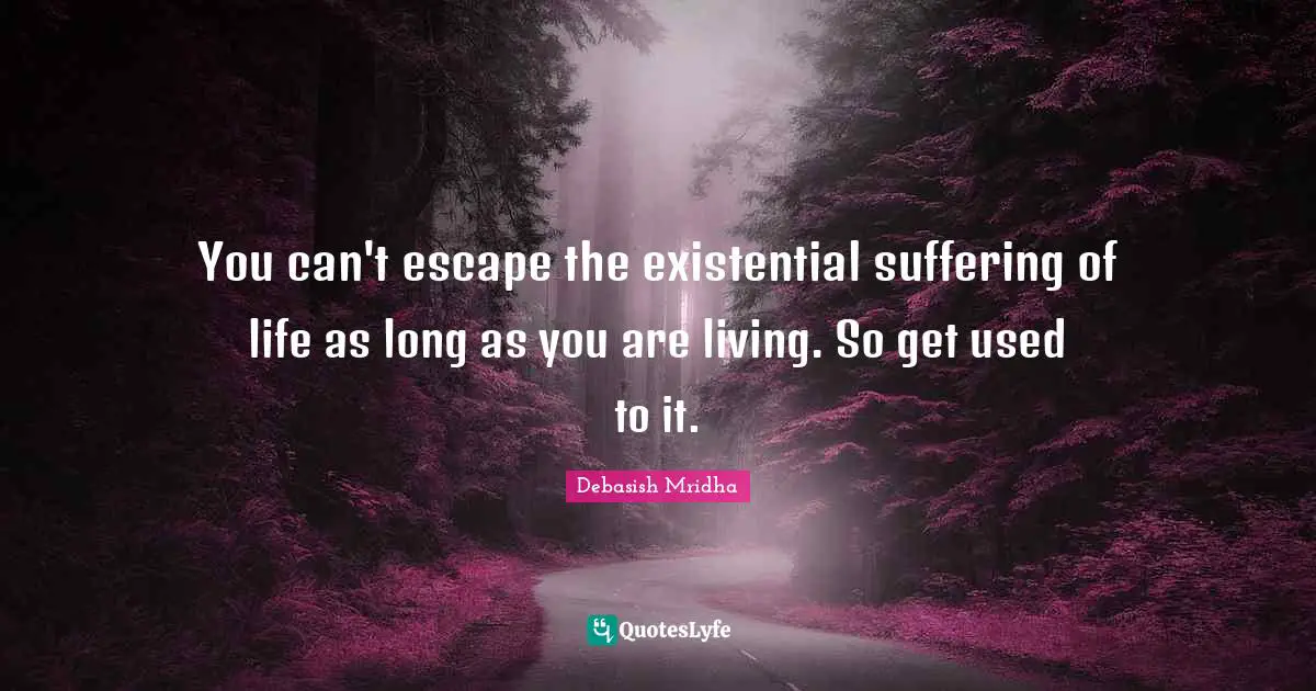 You can't escape the existential suffering of life as long as you are living. So get used to it.
