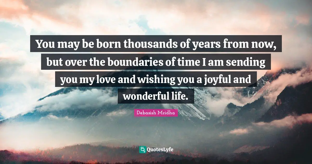You may be born thousands of years from now, but over the boundaries of time I am sending you my love and wishing you a joyful and wonderful life.