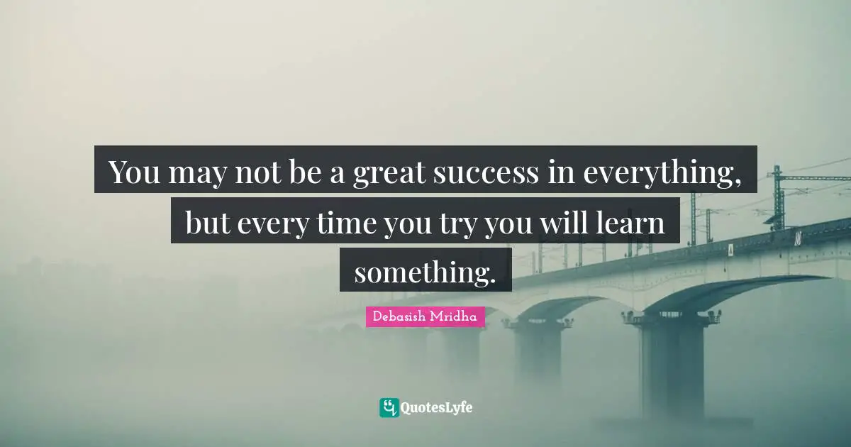 You may not be a great success in everything, but every time you try you will learn something.
